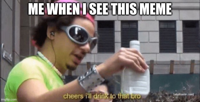cheers ill drink to that bro | ME WHEN I SEE THIS MEME | image tagged in cheers ill drink to that bro | made w/ Imgflip meme maker