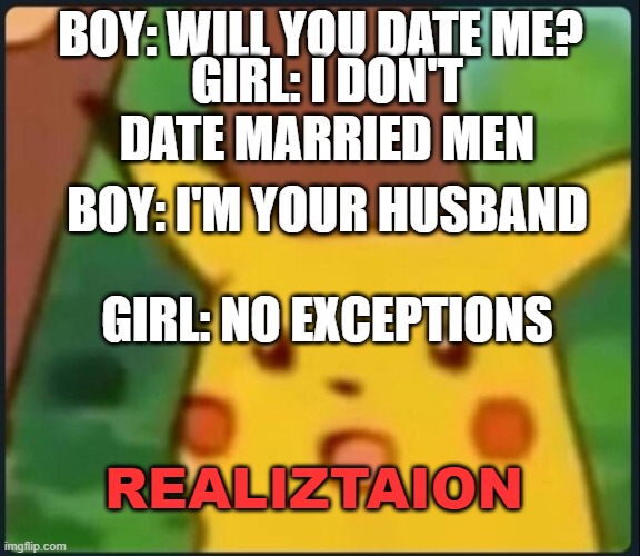 Surprised Pikachu | BOY: WILL YOU DATE ME? GIRL: I DON'T DATE MARRIED MEN; BOY: I'M YOUR HUSBAND; GIRL: NO EXCEPTIONS; REALIZTAION | image tagged in surprised pikachu | made w/ Imgflip meme maker