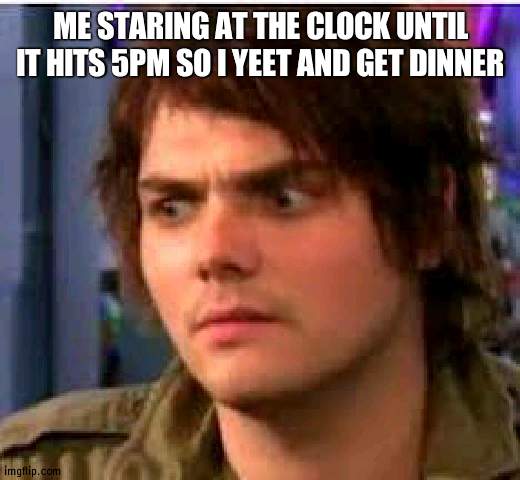 Gerard wtf | ME STARING AT THE CLOCK UNTIL IT HITS 5PM SO I YEET AND GET DINNER | made w/ Imgflip meme maker