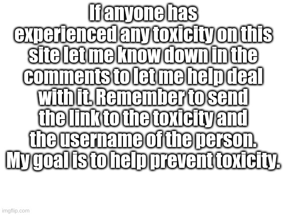 Let us banish toxicity from this world |  If anyone has experienced any toxicity on this site let me know down in the comments to let me help deal with it. Remember to send the link to the toxicity and the username of the person. My goal is to help prevent toxicity. | image tagged in blank white template | made w/ Imgflip meme maker