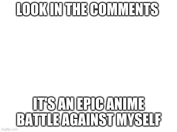 Blank White Template | LOOK IN THE COMMENTS; IT'S AN EPIC ANIME BATTLE AGAINST MYSELF | image tagged in blank white template | made w/ Imgflip meme maker