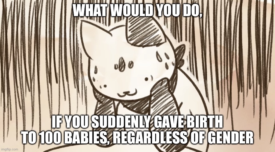 I’m back to asking weird questions again | WHAT WOULD YOU DO, IF YOU SUDDENLY GAVE BIRTH TO 100 BABIES, REGARDLESS OF GENDER | image tagged in chipflake questioning life | made w/ Imgflip meme maker