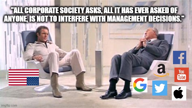 The game was created to demonstrate the futility of individual effort. And the game must do its work. | "ALL CORPORATE SOCIETY ASKS, ALL IT HAS EVER ASKED OF
ANYONE, IS NOT TO INTERFERE WITH MANAGEMENT DECISIONS." | image tagged in big tech,facebook,twitter,parler,google,amazon | made w/ Imgflip meme maker