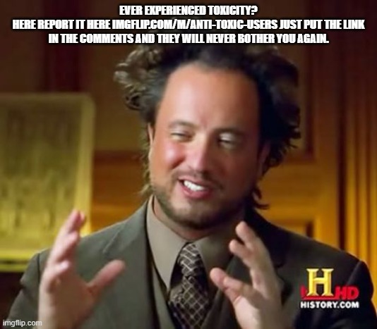 Ancient Aliens | EVER EXPERIENCED TOXICITY?
HERE REPORT IT HERE IMGFLIP.COM/M/ANTI-TOXIC-USERS JUST PUT THE LINK IN THE COMMENTS AND THEY WILL NEVER BOTHER YOU AGAIN. | image tagged in memes,ancient aliens | made w/ Imgflip meme maker