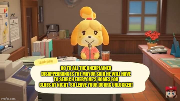 Isabelle Animal Crossing Announcement | DO TO ALL THE UNEXPLAINED DISAPPEARANCES THE MAYOR SAID HE WILL HAVE TO SEARCH EVERYONE'S HOMES FOR CLUES AT NIGHT. SO LEAVE YOUR DOORS UNLO | image tagged in isabelle animal crossing announcement | made w/ Imgflip meme maker