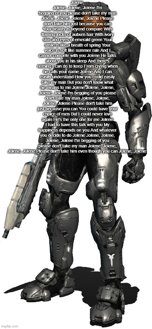 (I can't stop singing this) JOLENE, JOLENE, JOLENE JOOOLEEENNNNEE, PLEASE DON'T TAKE HIM EVEN THO YOU CAAAAAAANNNNNNNNNNNNNNN | Jolene, Jolene, Jolene, Jolene I'm begging of you please don't take my man Jolene, Jolene, Jolene, Jolene Please don't take him just because you can Your beauty is beyond compare With flaming locks of auburn hair With ivory skin and eyes of emerald green Your smile is like a breath of spring Your voice is soft like summer rain And I cannot compete with you Jolene He talks about you in his sleep And there's nothing I can do to keep From crying when he calls your name Jolene And I can easily understand How you could easily take my man But you don't know what he means to me Jolene Jolene, Jolene, Jolene, Jolene I'm begging of you please don't take my man Jolene, Jolene, Jolene, Jolene Please don't take him just because you can You could have your choice of men But I could never love again He's the only one for me Jolene I had to have this talk with you My happiness depends on you And whatever you decide to do Jolene Jolene, Jolene, Jolene, Jolene I'm begging of you please don't take my man Jolene, Jolene, Jolene, Jolene Please don't take him even though you can Jolene, Jolene | image tagged in texas transparent,reeeeeeeeeeeeeeeeeeeeee | made w/ Imgflip meme maker