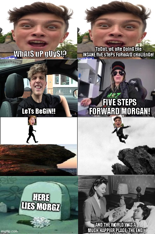 morgz oof (just a joke dont take this to seriously) | ToDaY, wE aRe DoInG tHe INSANE fIvE sTePs FoRwArD cHaLlEnGe! WhAtS uP gUyS!? FIVE STEPS FORWARD MORGAN! LeTs BeGiN!! HERE LIES MORGZ; AND THE WORLD WAS A MUCH HAPPIER PLACE, THE END. | image tagged in eight panel rage comic maker,morgz | made w/ Imgflip meme maker