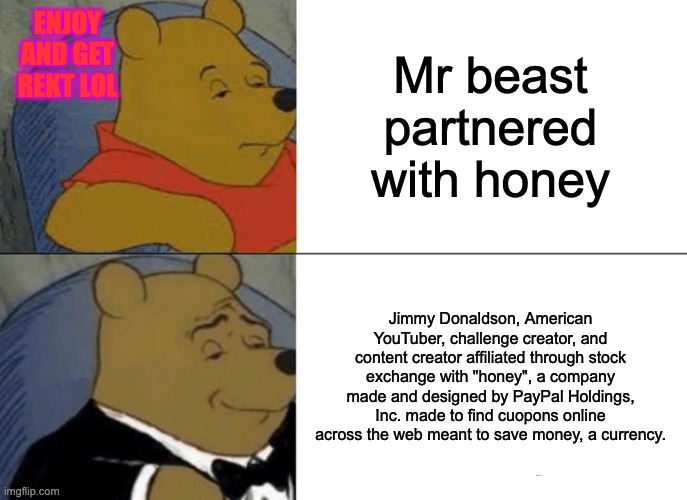 Mr bEaSt pArTnErEd WITH HONEY! lol |  ENJOY AND GET REKT LOL; Mr beast partnered with honey; Jimmy Donaldson, American YouTuber, challenge creator, and content creator affiliated through stock exchange with "honey", a company made and designed by PayPal Holdings, Inc. made to find cuopons online across the web meant to save money, a currency. | image tagged in memes,tuxedo winnie the pooh,jimmy,mrbeast,ps5,pineapple pizza | made w/ Imgflip meme maker