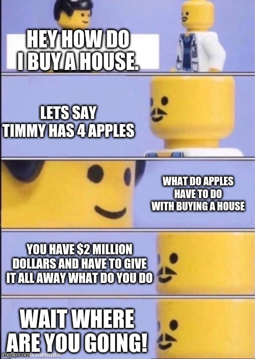 schools in a nutshell | HEY HOW DO I BUY A HOUSE. LETS SAY TIMMY HAS 4 APPLES; WHAT DO APPLES HAVE TO DO WITH BUYING A HOUSE; YOU HAVE $2 MILLION DOLLARS AND HAVE TO GIVE IT ALL AWAY WHAT DO YOU DO; WAIT WHERE ARE YOU GOING! | image tagged in lego doctor higher quality | made w/ Imgflip meme maker