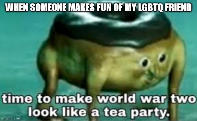 time to make world war 2 look like a tea party | WHEN SOMEONE MAKES FUN OF MY LGBTQ FRIEND | image tagged in time to make world war 2 look like a tea party | made w/ Imgflip meme maker