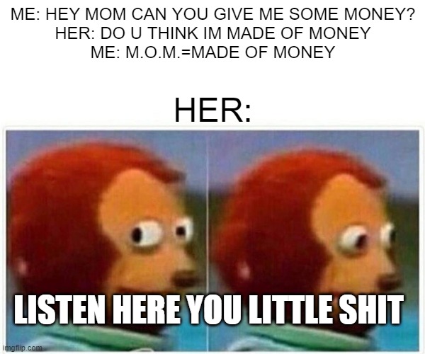 Monkey Puppet Meme | ME: HEY MOM CAN YOU GIVE ME SOME MONEY?
HER: DO U THINK IM MADE OF MONEY
ME: M.O.M.=MADE OF MONEY; HER:; LISTEN HERE YOU LITTLE SHIT | image tagged in memes,monkey puppet | made w/ Imgflip meme maker