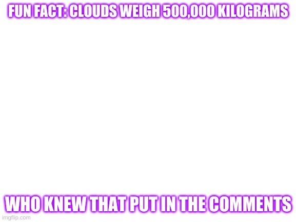 Blank White Template | FUN FACT: CLOUDS WEIGH 500,000 KILOGRAMS; WHO KNEW THAT PUT IN THE COMMENTS | image tagged in blank white template | made w/ Imgflip meme maker