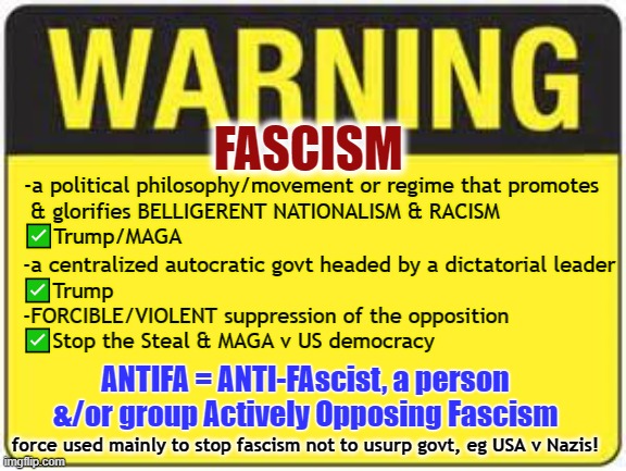 The True Threat | FASCISM; -a political philosophy/movement or regime that promotes
 & glorifies BELLIGERENT NATIONALISM & RACISM
✅Trump/MAGA; -a centralized autocratic govt headed by a dictatorial leader
✅Trump
-FORCIBLE/VIOLENT suppression of the opposition
✅Stop the Steal & MAGA v US democracy; ANTIFA = ANTI-FAscist, a person &/or group Actively Opposing Fascism; force used mainly to stop fascism not to usurp govt, eg USA v Nazis! | image tagged in fascism,fascist,antifa,trump,gop,maga | made w/ Imgflip meme maker