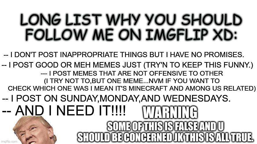 my reasons | LONG LIST WHY YOU SHOULD FOLLOW ME ON IMGFLIP XD:; -- I DON'T POST INAPPROPRIATE THINGS BUT I HAVE NO PROMISES. -- I POST GOOD OR MEH MEMES JUST (TRY'N TO KEEP THIS FUNNY.); --- I POST MEMES THAT ARE NOT OFFENSIVE TO OTHER (I TRY NOT TO,BUT ONE MEME...NVM IF YOU WANT TO CHECK WHICH ONE WAS I MEAN IT'S MINECRAFT AND AMONG US RELATED); -- I POST ON SUNDAY,MONDAY,AND WEDNESDAYS. WARNING; -- AND I NEED IT!!!! SOME OF THIS IS FALSE AND U SHOULD BE CONCERNED JK THIS IS ALL TRUE. | image tagged in gifs,funny,explain,memes about memes | made w/ Imgflip meme maker