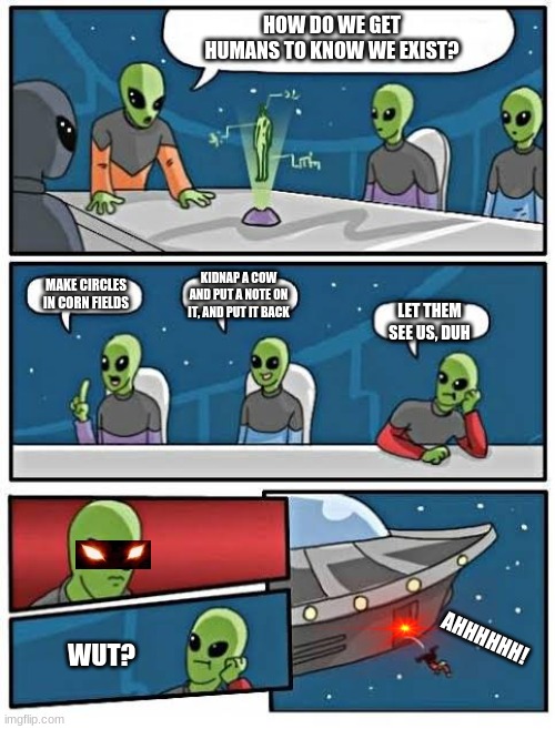 Boardroom meeting alien | HOW DO WE GET HUMANS TO KNOW WE EXIST? MAKE CIRCLES IN CORN FIELDS; KIDNAP A COW AND PUT A NOTE ON IT, AND PUT IT BACK; LET THEM SEE US, DUH; AHHHHHH! WUT? | image tagged in boardroom meeting alien,funny | made w/ Imgflip meme maker