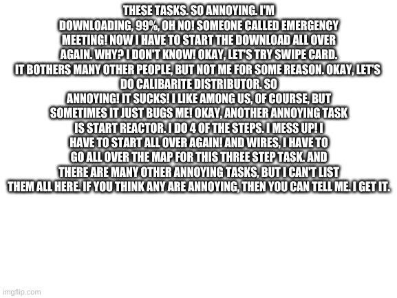 -_0 among us pain ඞඞඞඞ #3 | THESE TASKS. SO ANNOYING. I'M DOWNLOADING, 99%, OH NO! SOMEONE CALLED EMERGENCY MEETING! NOW I HAVE TO START THE DOWNLOAD ALL OVER AGAIN. WHY? I DON'T KNOW! OKAY, LET'S TRY SWIPE CARD. IT BOTHERS MANY OTHER PEOPLE, BUT NOT ME FOR SOME REASON. OKAY, LET'S 
DO CALIBARITE DISTRIBUTOR. SO ANNOYING! IT SUCKS! I LIKE AMONG US, OF COURSE, BUT SOMETIMES IT JUST BUGS ME! OKAY, ANOTHER ANNOYING TASK IS START REACTOR. I DO 4 OF THE STEPS. I MESS UP! I HAVE TO START ALL OVER AGAIN! AND WIRES, I HAVE TO GO ALL OVER THE MAP FOR THIS THREE STEP TASK. AND THERE ARE MANY OTHER ANNOYING TASKS, BUT I CAN'T LIST THEM ALL HERE. IF YOU THINK ANY ARE ANNOYING, THEN YOU CAN TELL ME. I GET IT. | image tagged in blank white template | made w/ Imgflip meme maker