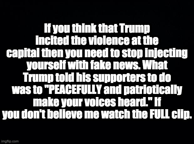 Enough with the lies | If you think that Trump incited the violence at the capital then you need to stop injecting yourself with fake news. What Trump told his supporters to do was to "PEACEFULLY and patriotically make your voices heard." If you don't believe me watch the FULL clip. | image tagged in black background,capital violence,fake news | made w/ Imgflip meme maker