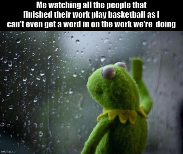 Help i'm traped in school right now | Me watching all the people that finished their work play basketball as I can't even get a word in on the work we're  doing | image tagged in sad kermit | made w/ Imgflip meme maker