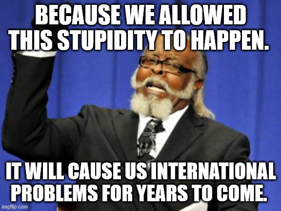 Too Damn High | BECAUSE WE ALLOWED THIS STUPIDITY TO HAPPEN. IT WILL CAUSE US INTERNATIONAL PROBLEMS FOR YEARS TO COME. | image tagged in memes,too damn high | made w/ Imgflip meme maker