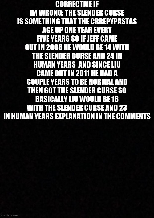 liu is older than jeff (image of my explanation in the comments) | CORRECTME IF IM WRONG: THE SLENDER CURSE IS SOMETHING THAT THE CRREPYPASTAS AGE UP ONE YEAR EVERY FIVE YEARS SO IF JEFF CAME OUT IN 2008 HE WOULD BE 14 WITH THE SLENDER CURSE AND 24 IN HUMAN YEARS  AND SINCE LIU CAME OUT IN 2011 HE HAD A COUPLE YEARS TO BE NORMAL AND THEN GOT THE SLENDER CURSE SO BASICALLY LIU WOULD BE 16 WITH THE SLENDER CURSE AND 23 IN HUMAN YEARS EXPLANATION IN THE COMMENTS | image tagged in blank,creepypasta | made w/ Imgflip meme maker