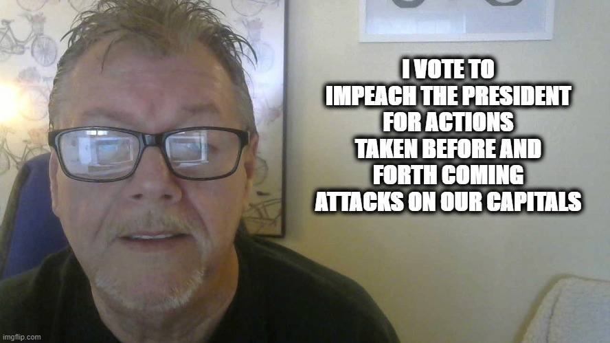 I VOTE TO IMPEACH THE PRESIDENT for actions taken before and forth coming attacks on our Capitals | I VOTE TO IMPEACH THE PRESIDENT FOR ACTIONS TAKEN BEFORE AND FORTH COMING ATTACKS ON OUR CAPITALS | image tagged in donald trump,president trump,impeach trump,impeachment,trump impeachment,political memes | made w/ Imgflip meme maker