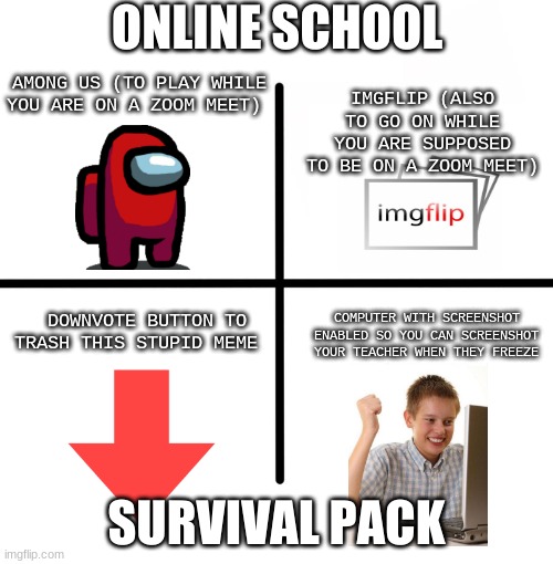 Blank Starter Pack | ONLINE SCHOOL; AMONG US (TO PLAY WHILE YOU ARE ON A ZOOM MEET); IMGFLIP (ALSO TO GO ON WHILE YOU ARE SUPPOSED TO BE ON A ZOOM MEET); COMPUTER WITH SCREENSHOT ENABLED SO YOU CAN SCREENSHOT YOUR TEACHER WHEN THEY FREEZE; DOWNVOTE BUTTON TO TRASH THIS STUPID MEME; SURVIVAL PACK | image tagged in memes,blank starter pack | made w/ Imgflip meme maker