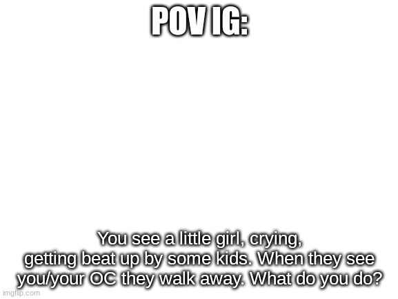 Blank White Template | POV IG:; You see a little girl, crying, getting beat up by some kids. When they see you/your OC they walk away. What do you do? | image tagged in blank white template | made w/ Imgflip meme maker