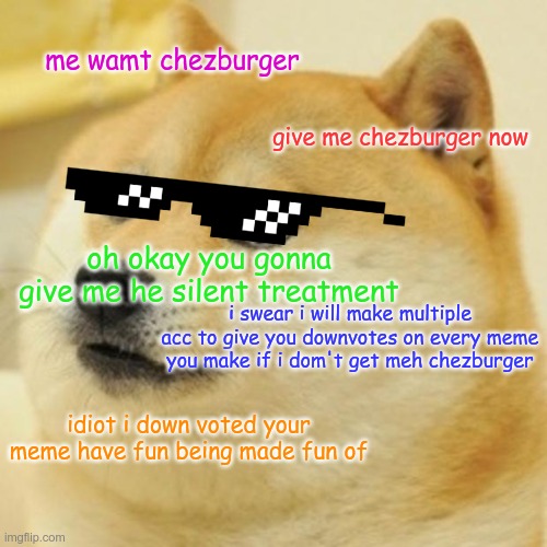 Doge | me wamt chezburger; give me chezburger now; oh okay you gonna give me he silent treatment; i swear i will make multiple acc to give you downvotes on every meme you make if i dom't get meh chezburger; idiot i down voted your meme have fun being made fun of | image tagged in memes,doge | made w/ Imgflip meme maker