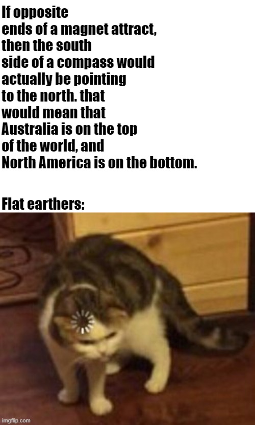 ... | If opposite ends of a magnet attract, then the south side of a compass would actually be pointing to the north. that would mean that Australia is on the top of the world, and North America is on the bottom. Flat earthers: | image tagged in loading cat | made w/ Imgflip meme maker