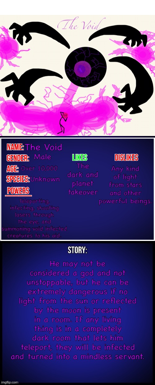 Before you report this for this OC to be an ultimate boi, he is the most powerful compared to my other OC’s. Not your OC’s! | The Void; Any kind of light from stars and other powerful beings. Male; The dark and planet takeover; Over 10,000; Unknown; Teleporting, infecting, shooting lasers through the eye, and summoning void infected creatures to his aid. He may not be considered a god and not unstoppable, but he can be extremely dangerous if no light from the sun or reflected by the moon is present in a room. If any living thing is in a completely dark room that lets him teleport, they will be infected and turned into a mindless servant. | image tagged in oc full showcase | made w/ Imgflip meme maker