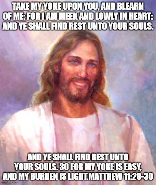 You shall find rest for your souls | TAKE MY YOKE UPON YOU, AND BLEARN OF ME; FOR I AM MEEK AND LOWLY IN HEART: AND YE SHALL FIND REST UNTO YOUR SOULS. AND YE SHALL FIND REST UNTO YOUR SOULS. 30 FOR MY YOKE IS EASY, AND MY BURDEN IS LIGHT.MATTHEW 11:28-30 | image tagged in memes,smiling jesus | made w/ Imgflip meme maker