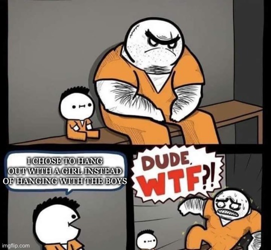 Dude wtf | I CHOSE TO HANG OUT WITH A GIRL INSTEAD OF HANGING WITH THE BOYS | image tagged in dude wtf | made w/ Imgflip meme maker
