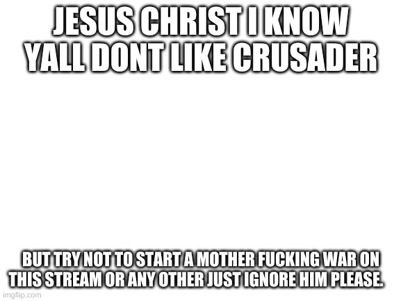 Blank White Template | JESUS CHRIST I KNOW YALL DONT LIKE CRUSADER; BUT TRY NOT TO START A MOTHER FUCKING WAR ON THIS STREAM OR ANY OTHER JUST IGNORE HIM PLEASE. | image tagged in blank white template | made w/ Imgflip meme maker