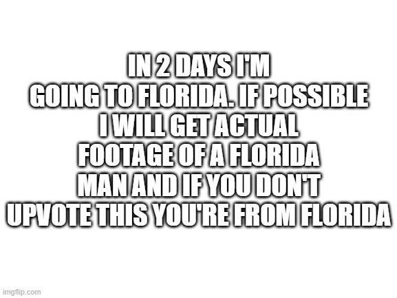 Blank White Template | IN 2 DAYS I'M GOING TO FLORIDA. IF POSSIBLE I WILL GET ACTUAL FOOTAGE OF A FLORIDA MAN AND IF YOU DON'T UPVOTE THIS YOU'RE FROM FLORIDA | image tagged in blank white template | made w/ Imgflip meme maker