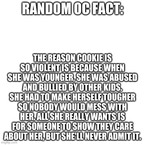 E | RANDOM OC FACT:; THE REASON COOKIE IS SO VIOLENT IS BECAUSE WHEN SHE WAS YOUNGER, SHE WAS ABUSED AND BULLIED BY OTHER KIDS. SHE HAD TO MAKE HERSELF TOUGHER SO NOBODY WOULD MESS WITH HER. ALL SHE REALLY WANTS IS FOR SOMEONE TO SHOW THEY CARE ABOUT HER, BUT SHE'LL NEVER ADMIT IT. | image tagged in memes,blank transparent square | made w/ Imgflip meme maker