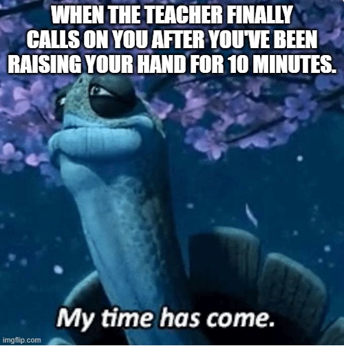 Finally. | WHEN THE TEACHER FINALLY CALLS ON YOU AFTER YOU'VE BEEN RAISING YOUR HAND FOR 10 MINUTES. | image tagged in my time has come | made w/ Imgflip meme maker