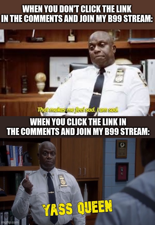 Please join it and submit your own Brooklyn Nine Nine memes | WHEN YOU DON'T CLICK THE LINK IN THE COMMENTS AND JOIN MY B99 STREAM:; WHEN YOU CLICK THE LINK IN THE COMMENTS AND JOIN MY B99 STREAM: | image tagged in holt yass queen,that makes me feel sad i am sad,brooklyn nine nine,brooklyn 99,b99,holt | made w/ Imgflip meme maker