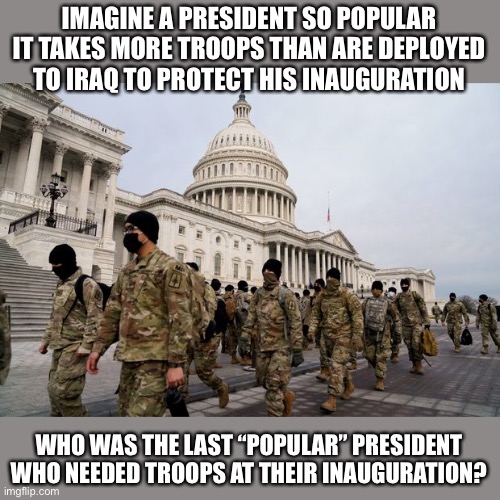 Biden the most popular President ever? |  IMAGINE A PRESIDENT SO POPULAR IT TAKES MORE TROOPS THAN ARE DEPLOYED TO IRAQ TO PROTECT HIS INAUGURATION; WHO WAS THE LAST “POPULAR” PRESIDENT WHO NEEDED TROOPS AT THEIR INAUGURATION? | image tagged in lies,media lies,liberal hypocrisy,presidential alert,not my president,impeach | made w/ Imgflip meme maker
