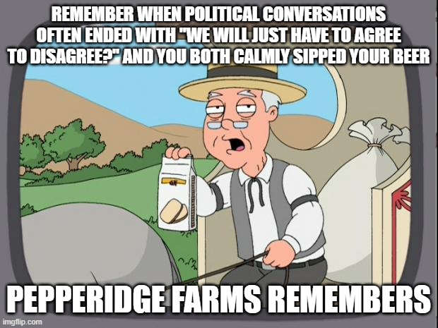 Pepperidge Farms Remembers Days When Civility Existed | REMEMBER WHEN POLITICAL CONVERSATIONS OFTEN ENDED WITH "WE WILL JUST HAVE TO AGREE TO DISAGREE?" AND YOU BOTH CALMLY SIPPED YOUR BEER; PEPPERIDGE FARMS REMEMBERS | image tagged in pepperidge farms,civilty,left v right | made w/ Imgflip meme maker