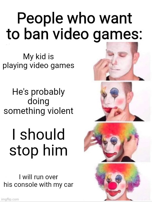 Clown Applying Makeup Meme | People who want to ban video games:; My kid is playing video games; He's probably doing something violent; I should stop him; I will run over his console with my car | image tagged in memes,clown applying makeup | made w/ Imgflip meme maker