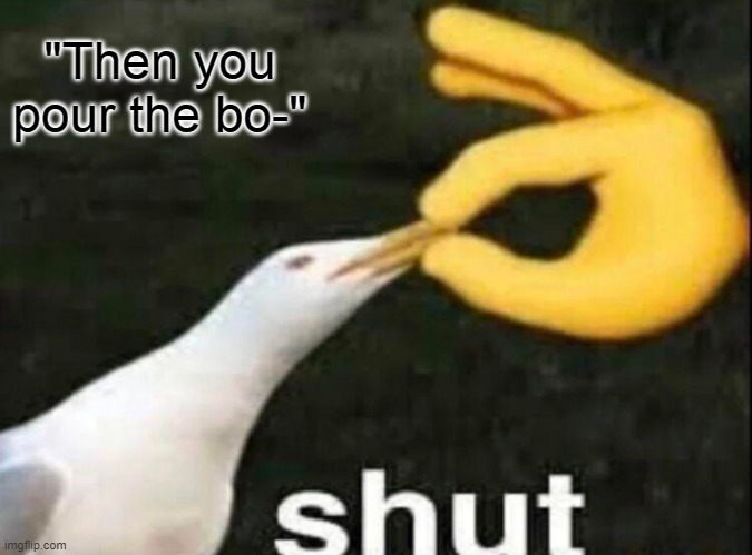 SHUT | "Then you pour the bo-" | image tagged in shut | made w/ Imgflip meme maker