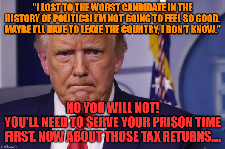 Maybe I’ll have to leave the country, I don’t know. | "I LOST TO THE WORST CANDIDATE IN THE HISTORY OF POLITICS! I’M NOT GOING TO FEEL SO GOOD. MAYBE I’LL HAVE TO LEAVE THE COUNTRY, I DON’T KNOW.”; NO YOU WILL NOT!
YOU'LL NEED TO SERVE YOUR PRISON TIME FIRST. NOW ABOUT THOSE TAX RETURNS.... | image tagged in trumptard | made w/ Imgflip meme maker