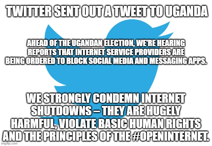 Censorship | TWITTER SENT OUT A TWEET TO UGANDA; AHEAD OF THE UGANDAN ELECTION, WE'RE HEARING REPORTS THAT INTERNET SERVICE PROVIDERS ARE BEING ORDERED TO BLOCK SOCIAL MEDIA AND MESSAGING APPS. WE STRONGLY CONDEMN INTERNET SHUTDOWNS – THEY ARE HUGELY HARMFUL, VIOLATE BASIC HUMAN RIGHTS AND THE PRINCIPLES OF THE #OPENINTERNET. | image tagged in twitter,censorship,election 2020,hypocrite,double standards | made w/ Imgflip meme maker