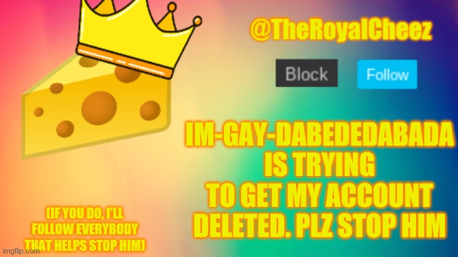 you guys need to stop him | IM-GAY-DABEDEDABADA IS TRYING TO GET MY ACCOUNT DELETED. PLZ STOP HIM; (IF YOU DO, I'LL FOLLOW EVERYBODY THAT HELPS STOP HIM) | image tagged in theroyalcheez update template | made w/ Imgflip meme maker
