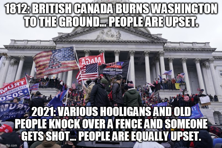 1812: BRITISH CANADA BURNS WASHINGTON TO THE GROUND... PEOPLE ARE UPSET. 2021: VARIOUS HOOLIGANS AND OLD PEOPLE KNOCK OVER A FENCE AND SOMEONE GETS SHOT... PEOPLE ARE EQUALLY UPSET. | made w/ Imgflip meme maker