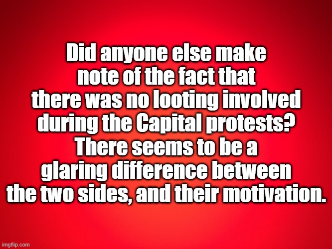 no looting | Did anyone else make note of the fact that there was no looting involved during the Capital protests? There seems to be a glaring difference between the two sides, and their motivation. | image tagged in red background | made w/ Imgflip meme maker