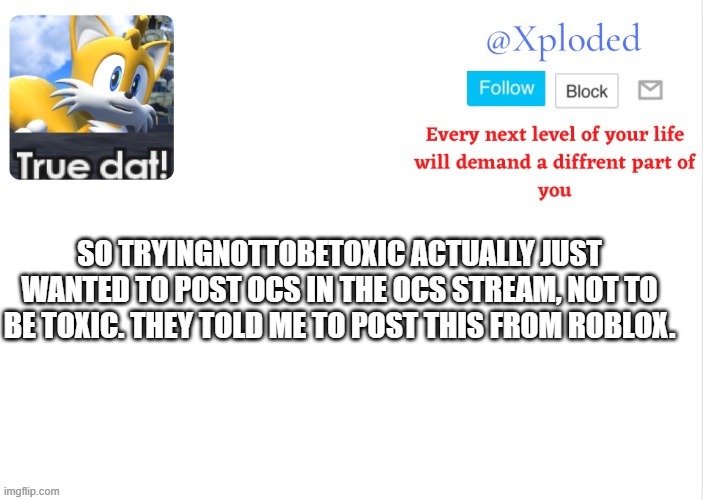 this isnt oc related much, but i was told to post it here anyways | SO TRYINGNOTTOBETOXIC ACTUALLY JUST WANTED TO POST OCS IN THE OCS STREAM, NOT TO BE TOXIC. THEY TOLD ME TO POST THIS FROM ROBLOX. | image tagged in xploded come to make an announcement | made w/ Imgflip meme maker