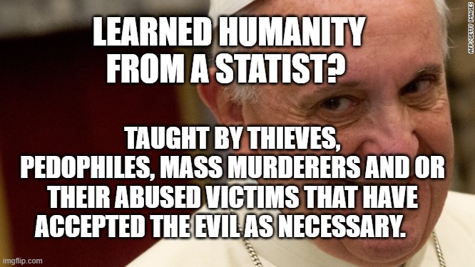 pope francis  | LEARNED HUMANITY FROM A STATIST? TAUGHT BY THIEVES, PEDOPHILES, MASS MURDERERS AND OR THEIR ABUSED VICTIMS THAT HAVE ACCEPTED THE EVIL AS NECESSARY. | image tagged in pope francis | made w/ Imgflip meme maker