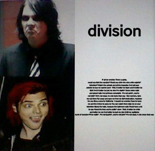 bOy diVisIOn bEst mCr SoNg | division; If all my enemies Threw a party, would you light the candles? Would you drink the wine while watchin' television? Watch the animals and all the tragedies And sell your arteries to buy my casket gown  Well, it better be black and it better be tight And it better be just my size I'm stalkin' these metro malls and airport halls And all these schoolgirls  I'm not askin', you're not tellin' He's not dead, he only looks that way  Out nowhere, take me out there Far away and save me from my Self-destruction, hopeless for you Sing a song for California  I bought my enemies Rope to hang me and the knives to gang me You can watch them stab me on your television Stomp the halls, because the bathroom walls Would have a lot to say About the lines you're puttin' down  Well, it better be white and better be cut And better be just my size Until my capillaries burst of boredom I'll be waitin'  I'm not laughin', you're not jokin' I'm not dead, I only dress that way | image tagged in gerard way hotline bling | made w/ Imgflip meme maker
