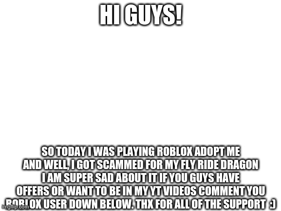 :( | HI GUYS! SO TODAY I WAS PLAYING ROBLOX ADOPT ME AND WELL, I GOT SCAMMED FOR MY FLY RIDE DRAGON I AM SUPER SAD ABOUT IT IF YOU GUYS HAVE OFFERS OR WANT TO BE IN MY YT VIDEOS COMMENT YOU ROBLOX USER DOWN BELOW. THX FOR ALL OF THE SUPPORT  :) | image tagged in scammed,please help me | made w/ Imgflip meme maker